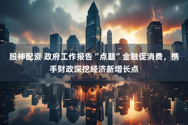 股神配资 政府工作报告“点题”金融促消费，携手财政深挖经济新增长点