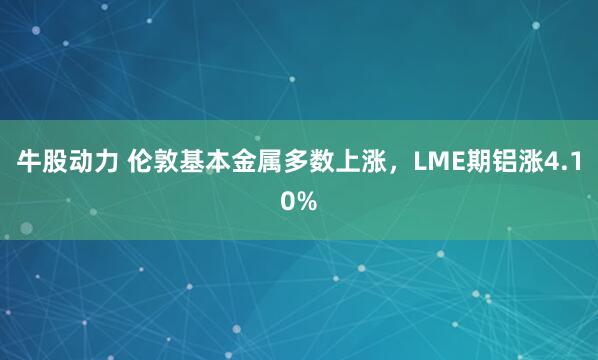 牛股动力 伦敦基本金属多数上涨，LME期铝涨4.10%