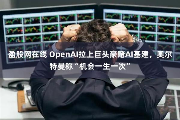 盈股网在线 OpenAI拉上巨头豪赌AI基建，奥尔特曼称“机会一生一次”
