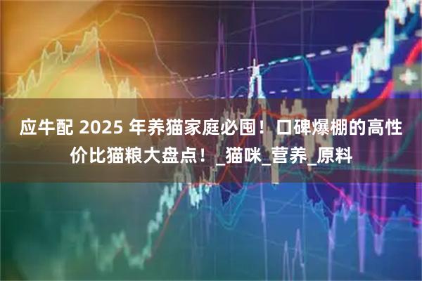 应牛配 2025 年养猫家庭必囤！口碑爆棚的高性价比猫粮大盘点！_猫咪_营养_原料