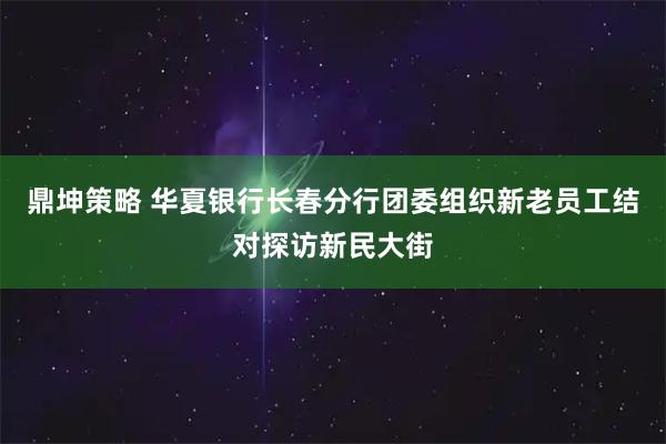 鼎坤策略 华夏银行长春分行团委组织新老员工结对探访新民大街
