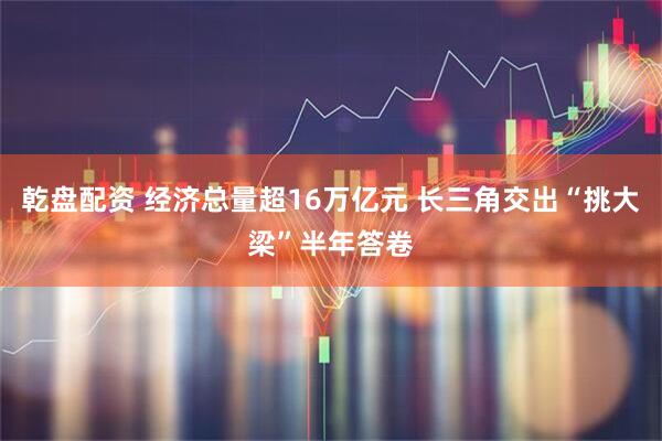 乾盘配资 经济总量超16万亿元 长三角交出“挑大梁”半年答卷